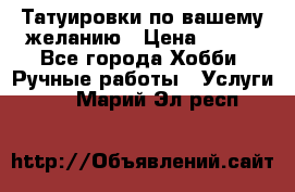 Татуировки,по вашему желанию › Цена ­ 500 - Все города Хобби. Ручные работы » Услуги   . Марий Эл респ.